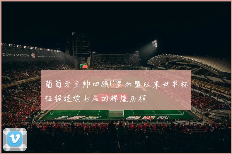 葡萄牙主帅回顾C罗加盟以来世界杯征程连续七届的辉煌历程