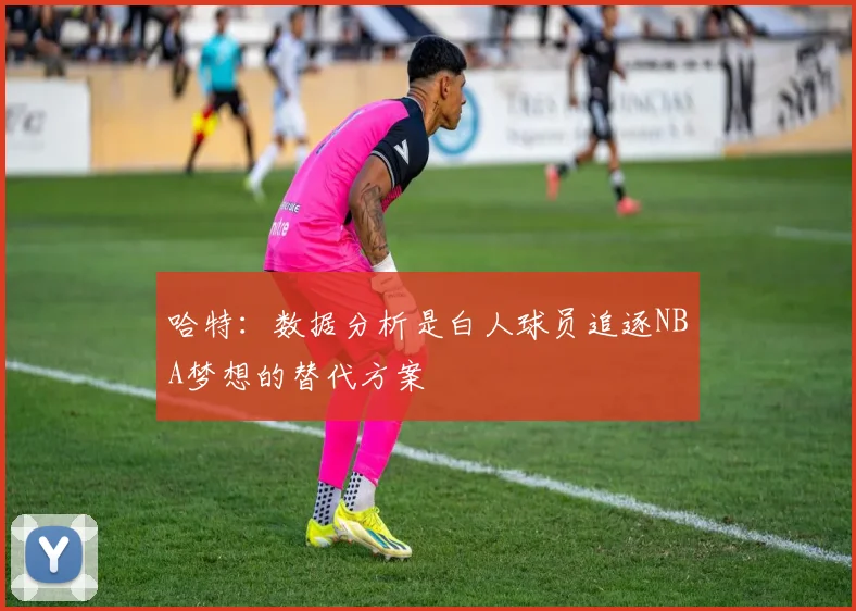 哈特：数据分析是白人球员追逐NBA梦想的替代方案