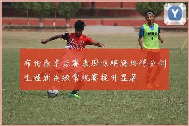 布伦森季后赛表现惊艳场均得分创生涯新高较常规赛提升显著