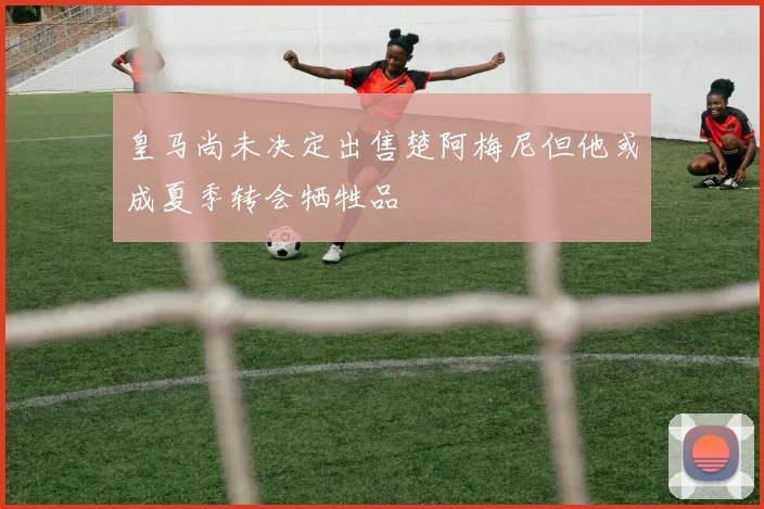 皇马尚未决定出售楚阿梅尼但他或成夏季转会牺牲品