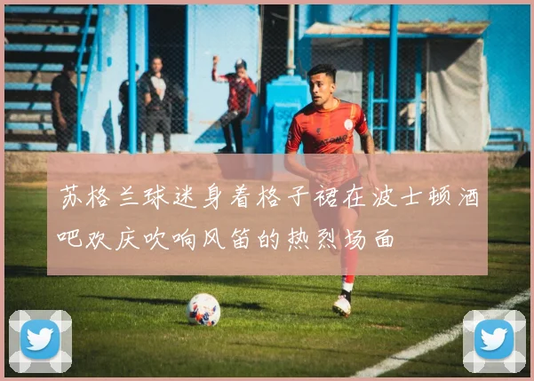 苏格兰球迷身着格子裙在波士顿酒吧欢庆吹响风笛的热烈场面