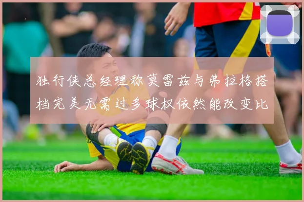独行侠总经理称莫雷兹与弗拉格搭档完美无需过多球权依然能改变比赛局势