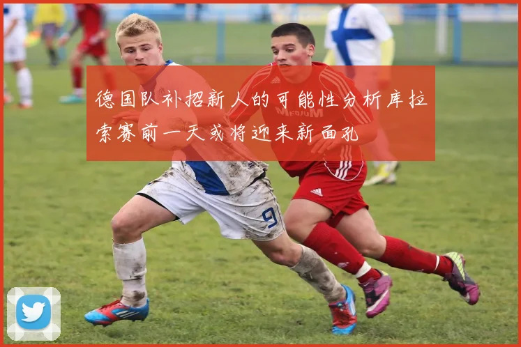 德国队补招新人的可能性分析库拉索赛前一天或将迎来新面孔