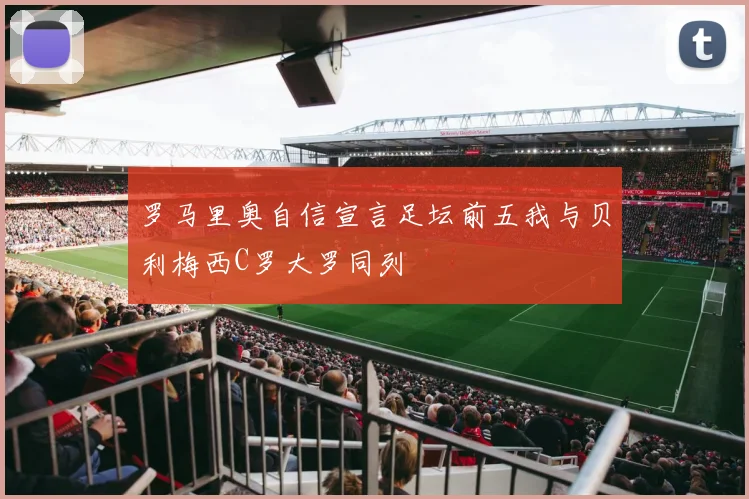 罗马里奥自信宣言足坛前五我与贝利梅西C罗大罗同列
