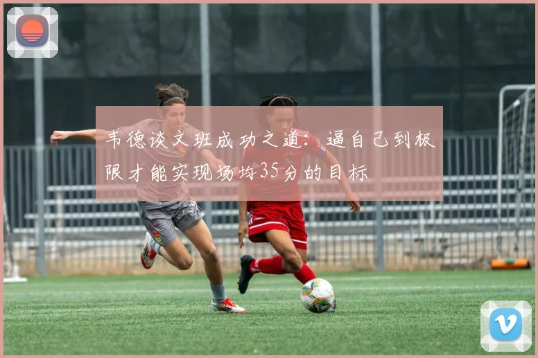韦德谈文班成功之道：逼自己到极限才能实现场均35分的目标