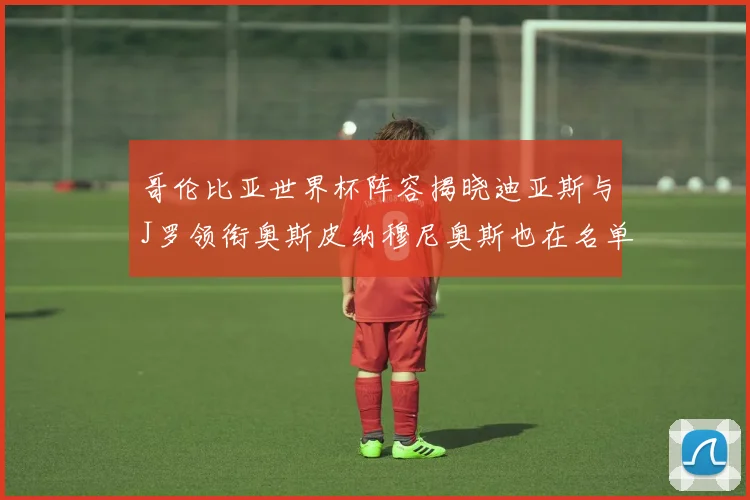 哥伦比亚世界杯阵容揭晓迪亚斯与J罗领衔奥斯皮纳穆尼奥斯也在名单中