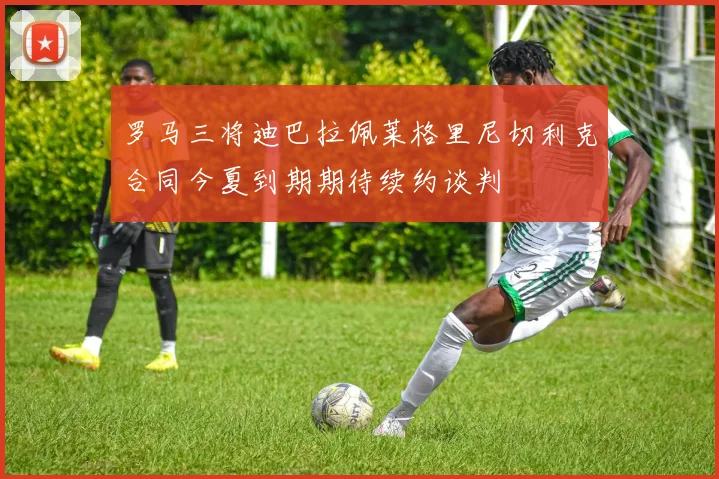 罗马三将迪巴拉佩莱格里尼切利克合同今夏到期期待续约谈判
