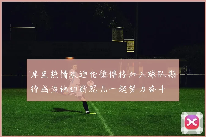 库里热情欢迎伦德博格加入球队期待成为他的新宠儿一起努力奋斗