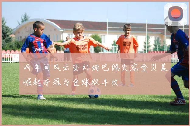 两年间风云变幻姆巴佩失宠登贝莱崛起夺冠与金球双丰收