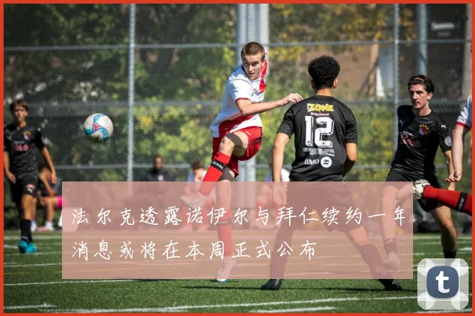 法尔克透露诺伊尔与拜仁续约一年消息或将在本周正式公布