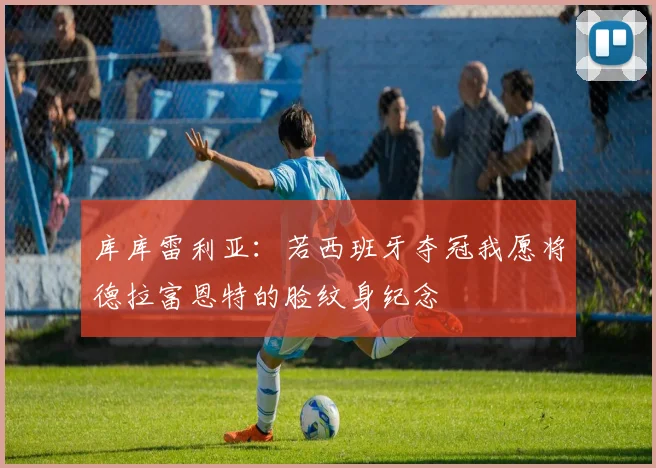 库库雷利亚：若西班牙夺冠我愿将德拉富恩特的脸纹身纪念