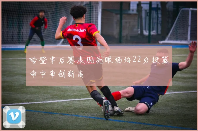 哈登季后赛表现亮眼场均22分投篮命中率创新高